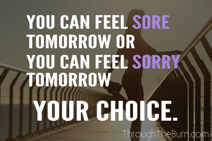 you can feel sore tomorrow or you can feel sorry tomorrow. your choice.